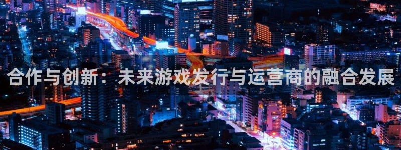 杏耀官网解绑银行卡：合作与创新：未来游戏发行与运营商的融合发展